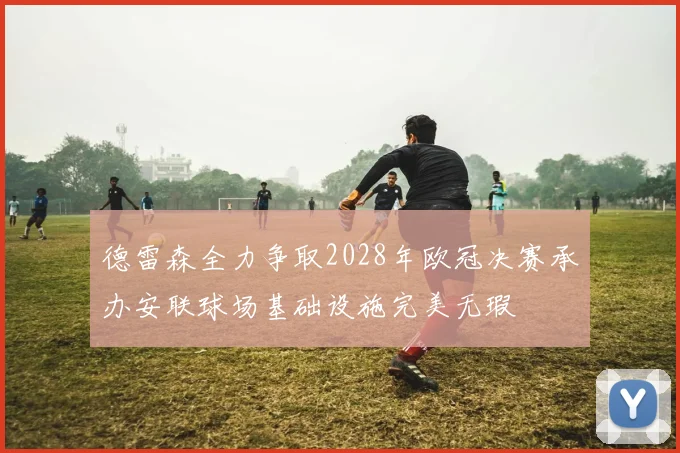 德雷森全力争取2028年欧冠决赛承办安联球场基础设施完美无瑕