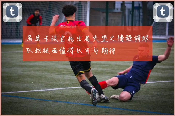 乌度卡谈首轮出局失望之情强调球队积极面值得认可与期待