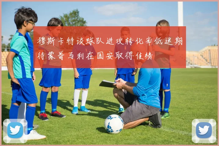 穆斯卡特谈球队进攻转化率低迷期待蒙哥马利在国安取得佳绩