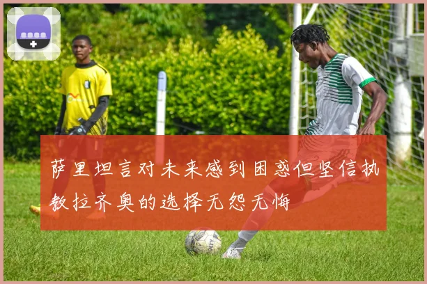 萨里坦言对未来感到困惑但坚信执教拉齐奥的选择无怨无悔
