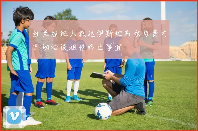 杜兰经纪人抵达伊斯坦布尔与费内巴切洽谈租借终止事宜