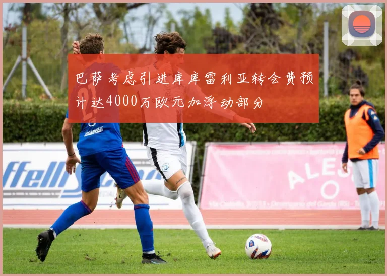 巴萨考虑引进库库雷利亚转会费预计达4000万欧元加浮动部分