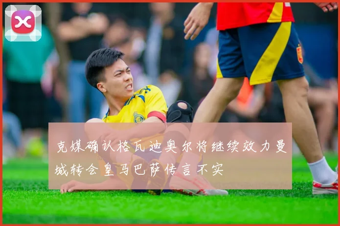克媒确认格瓦迪奥尔将继续效力曼城转会皇马巴萨传言不实