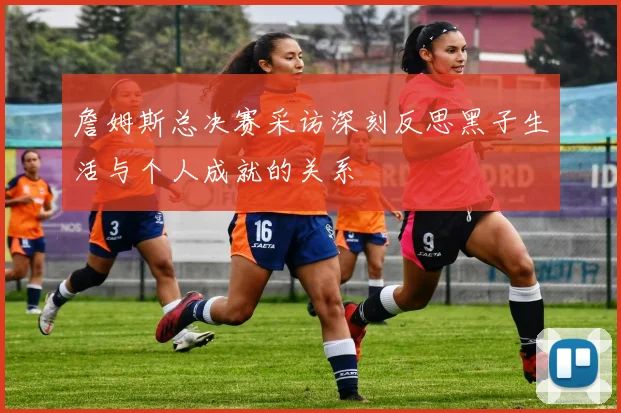 詹姆斯总决赛采访深刻反思黑子生活与个人成就的关系