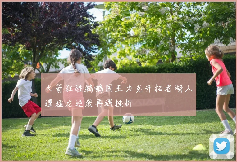火箭狂胜鹈鹕国王力克开拓者湖人遭猛龙逆袭再遇挫折