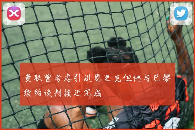 曼联曾考虑引进恩里克但他与巴黎续约谈判接近完成