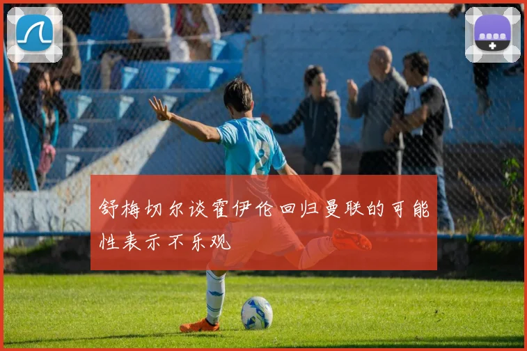 舒梅切尔谈霍伊伦回归曼联的可能性表示不乐观