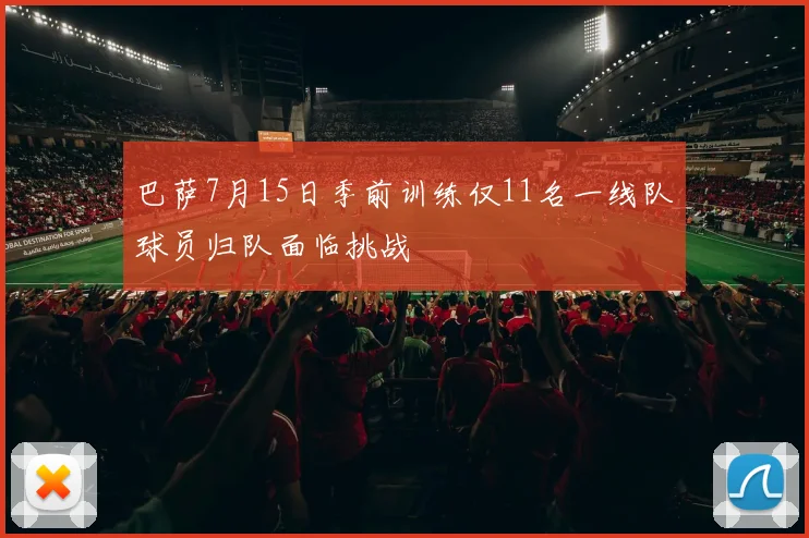 巴萨7月15日季前训练仅11名一线队球员归队面临挑战