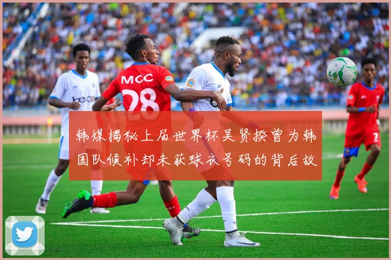 韩媒揭秘上届世界杯吴贤揆曾为韩国队候补却未获球衣号码的背后故事