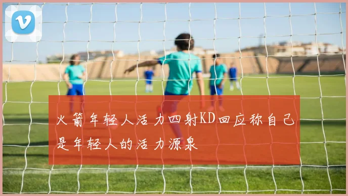 火箭年轻人活力四射KD回应称自己是年轻人的活力源泉