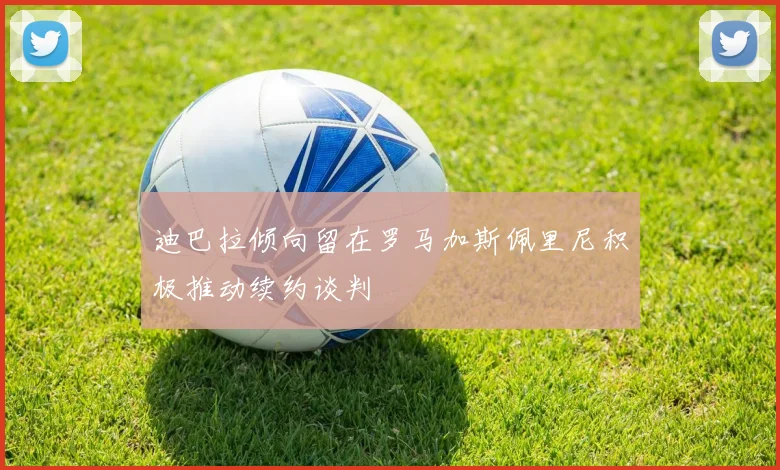 迪巴拉倾向留在罗马加斯佩里尼积极推动续约谈判