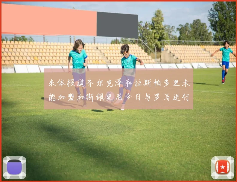 米体报道齐尔克泽和拉斯帕多里未能加盟加斯佩里尼今日与罗马进行会谈