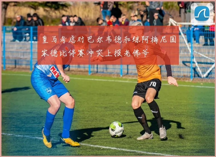 皇马考虑对巴尔韦德和琼阿梅尼国家德比停赛冲突上报老佛爷