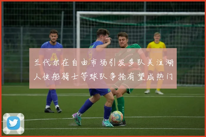 兰代尔在自由市场引发多队关注湖人快船骑士等球队争抢有望成热门球员