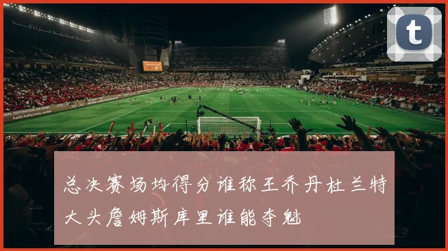 总决赛场均得分谁称王乔丹杜兰特大头詹姆斯库里谁能夺魁