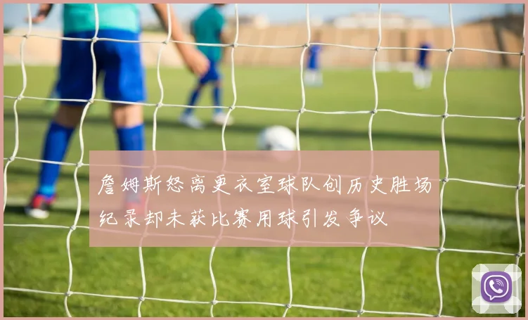 詹姆斯怒离更衣室球队创历史胜场纪录却未获比赛用球引发争议