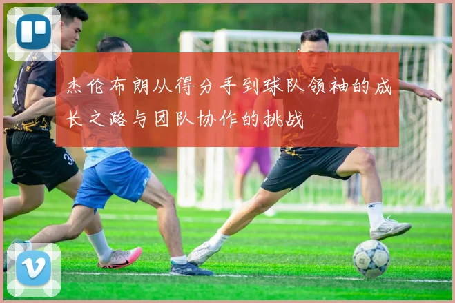 杰伦布朗从得分手到球队领袖的成长之路与团队协作的挑战