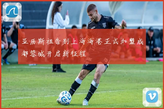 亚历斯祖告别上海海港正式加盟成都蓉城开启新征程