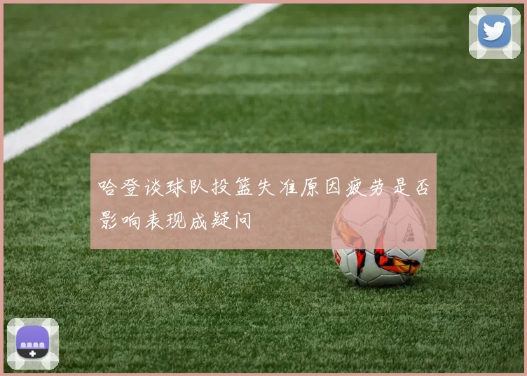 哈登谈球队投篮失准原因疲劳是否影响表现成疑问